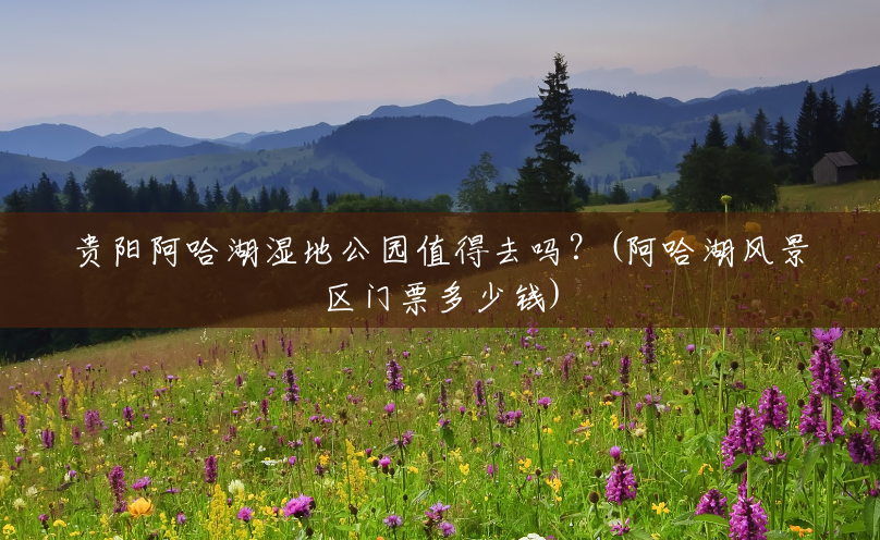 贵阳阿哈湖湿地公园值得去吗?(阿哈湖风景区门票多少钱) 贵阳阿哈湖湿地公园值得去吗?(阿哈湖风景区门票多少钱)