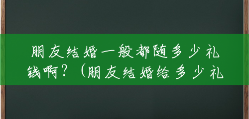 朋友结婚一般都随多少礼钱啊?(朋友结婚给多少礼钱合适) 朋友结婚一般都随多少礼钱啊?(朋友结婚给多少礼钱合适)