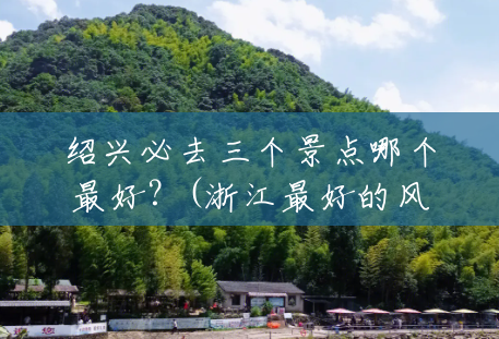 绍兴必去三个景点哪个最好?(浙江最好的风景区哪里?) 绍兴必去三个景点哪个最好?(浙江最好的风景区哪里?)