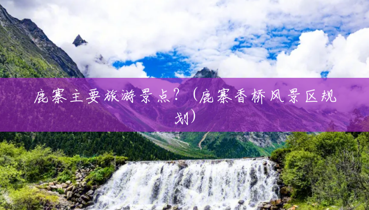 鹿寨主要旅游景点?(鹿寨香桥风景区规划) 鹿寨主要旅游景点?(鹿寨香桥风景区规划)