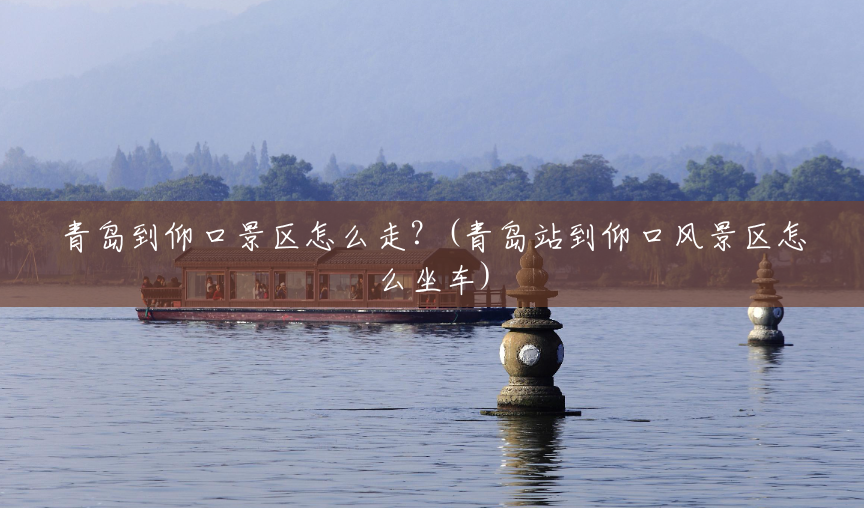 青岛到仰口景区怎么走?(青岛站到仰口风景区怎么坐车) 青岛到仰口景区怎么走?(青岛站到仰口风景区怎么坐车)
