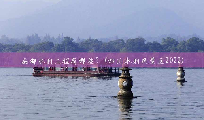 成都水利工程有哪些？(四川水利风景区2022)