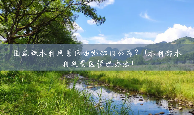 国家级水利风景区由哪部门公布?(水利部水利风景区管理办法) 国家级水利风景区由哪部门公布?(水利部水利风景区管理办法)