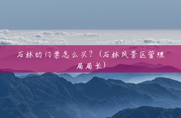 石林的门票怎么买?(石林风景区管理局局长) 石林的门票怎么买?(石林风景区管理局局长)