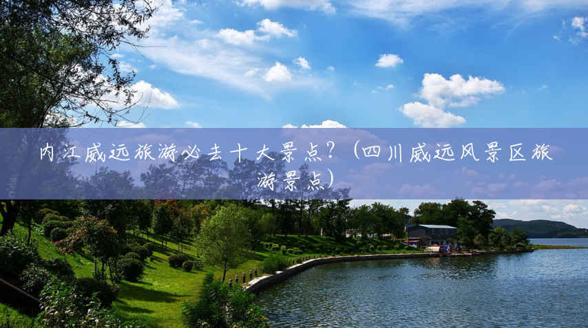 内江威远旅游必去十大景点?(四川威远风景区旅游景点) 内江威远旅游必去十大景点?(四川威远风景区旅游景点)