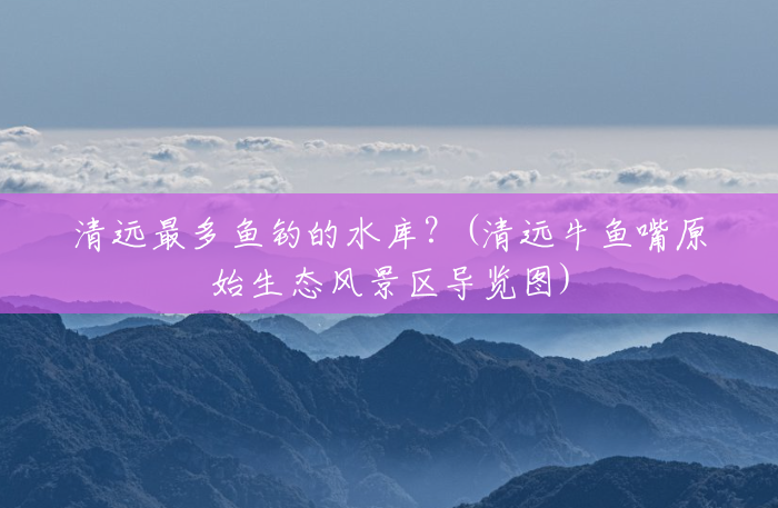 清远最多鱼钓的水库?(清远牛鱼嘴原始生态风景区导览图) 清远最多鱼钓的水库?(清远牛鱼嘴原始生态风景区导览图)