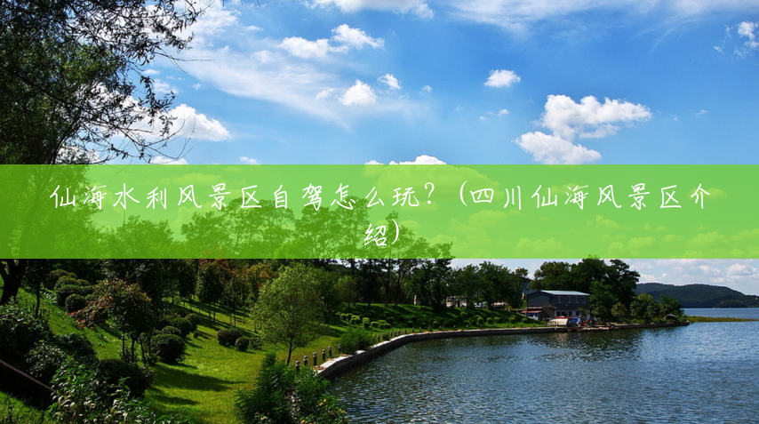 仙海水利风景区自驾怎么玩?(四川仙海风景区介绍) 仙海水利风景区自驾怎么玩?(四川仙海风景区介绍)