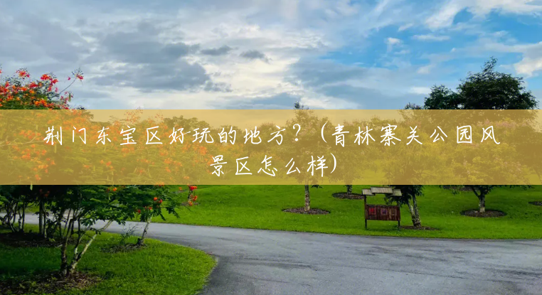 荆门东宝区好玩的地方?(青林寨关公园风景区怎么样) 荆门东宝区好玩的地方?(青林寨关公园风景区怎么样)