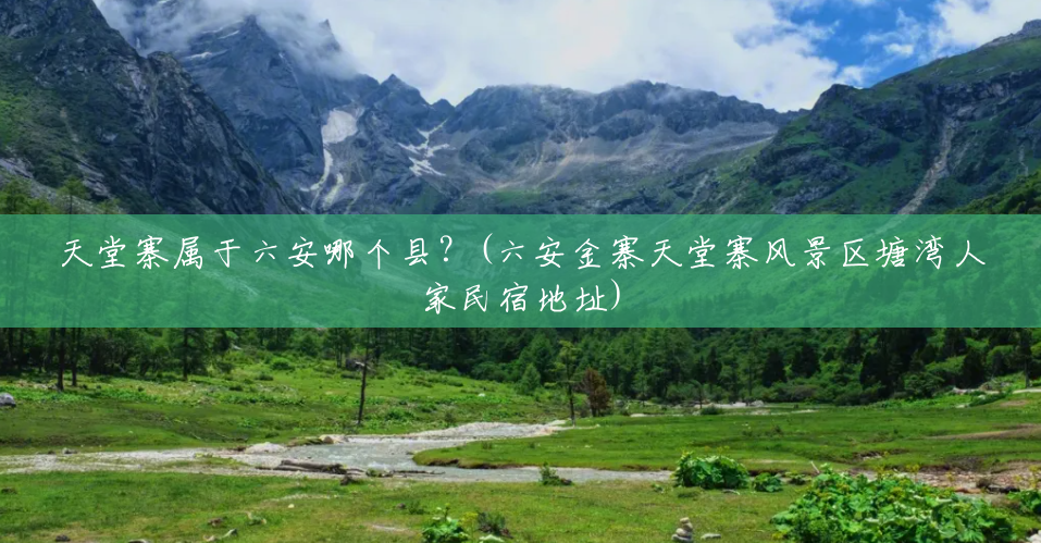 天堂寨属于六安哪个县?(六安金寨天堂寨风景区塘湾人家民宿地址) 天堂寨属于六安哪个县?(六安金寨天堂寨风景区塘湾人家民宿地址)
