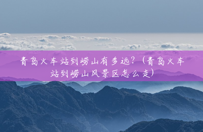 青岛火车站到崂山有多远？(青岛火车站到崂山风景区怎么走)
