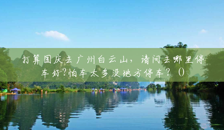 打算国庆去广州白云山,请问去哪里停车好?怕车太多没地方停车?() 打算国庆去广州白云山,请问去哪里停车好?怕车太多没地方停车?()