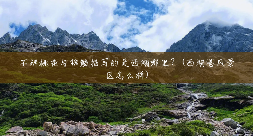 不辨桃花与锦鳞描写的是西湖哪里?(西湖港风景区怎么样) 不辨桃花与锦鳞描写的是西湖哪里?(西湖港风景区怎么样)