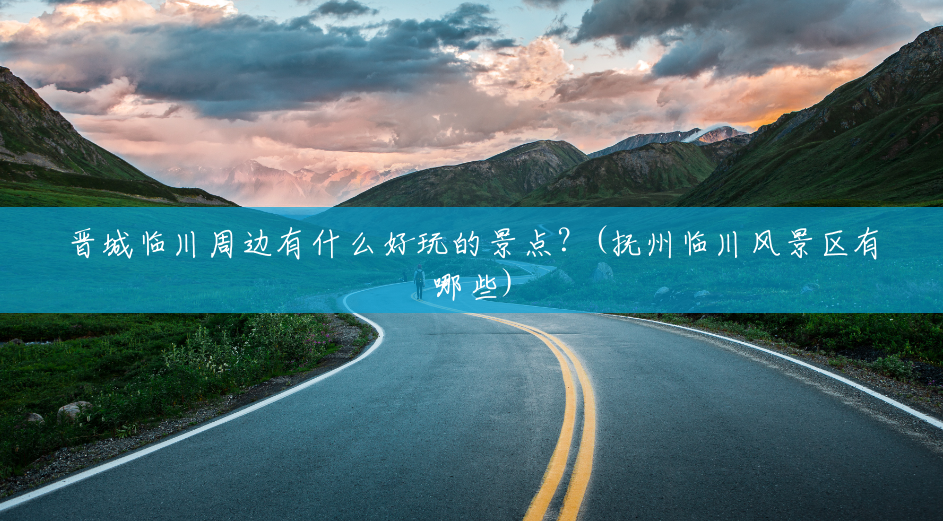 晋城临川周边有什么好玩的景点?(抚州临川风景区有哪些) 晋城临川周边有什么好玩的景点?(抚州临川风景区有哪些)