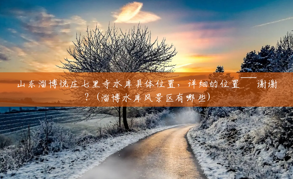 山东淄博悦庄七里寺水库具体位置,详细的位置~~~谢谢?(淄博水库风景区有哪些) 山东淄博悦庄七里寺水库具体位置,详细的位置~~~谢谢?(淄博水库风景区有哪些)