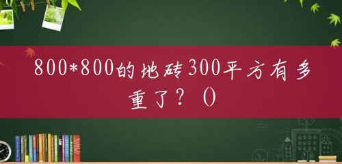 800*800的地砖300平方有多重了?() 800*800的地砖300平方有多重了?()