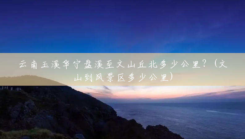 云南玉溪华宁盘溪至文山丘北多少公里?(文山到风景区多少公里) 云南玉溪华宁盘溪至文山丘北多少公里?(文山到风景区多少公里)