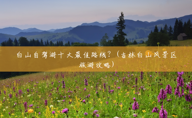 白山自驾游十大最佳路线?(吉林白山风景区旅游攻略) 白山自驾游十大最佳路线?(吉林白山风景区旅游攻略)