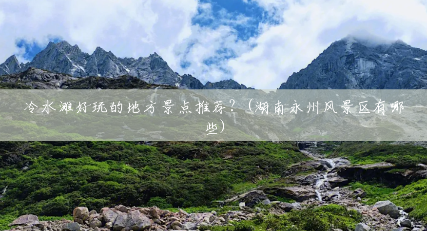 冷水滩好玩的地方景点推荐?(湖南永州风景区有哪些) 冷水滩好玩的地方景点推荐?(湖南永州风景区有哪些)