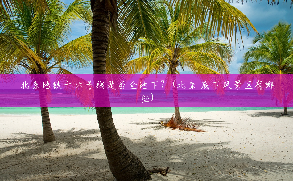 北京地铁十六号线是否全地下?(北京 底下风景区有哪些) 北京地铁十六号线是否全地下?(北京 底下风景区有哪些)