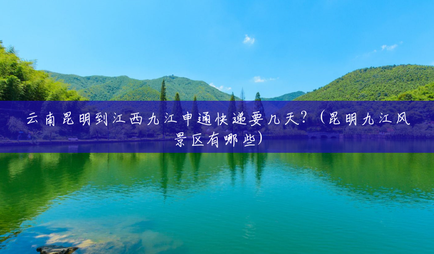 云南昆明到江西九江申通快递要几天?(昆明九江风景区有哪些) 云南昆明到江西九江申通快递要几天?(昆明九江风景区有哪些)