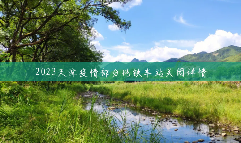 2023天津疫情部分地铁车站关闭详情 2023天津疫情部分地铁车站关闭详情