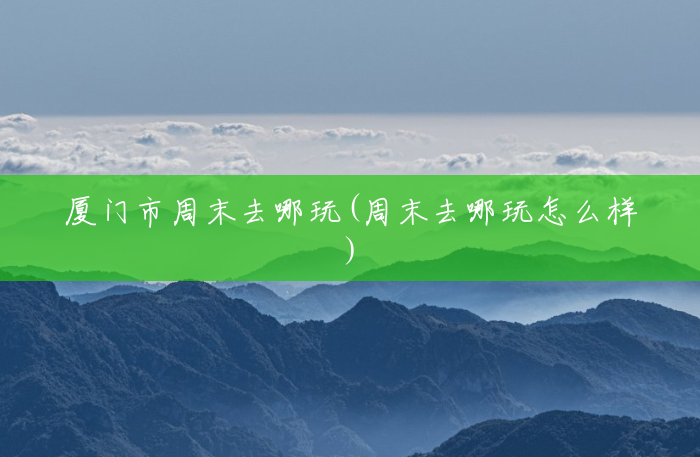 厦门市周末去哪玩(周末去哪玩怎么样)