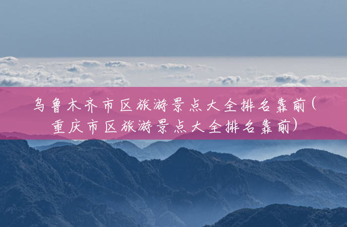 乌鲁木齐市区旅游景点大全排名靠前(重庆市区旅游景点大全排名靠前) 乌鲁木齐市区旅游景点大全排名靠前(重庆市区旅游景点大全排名靠前)
