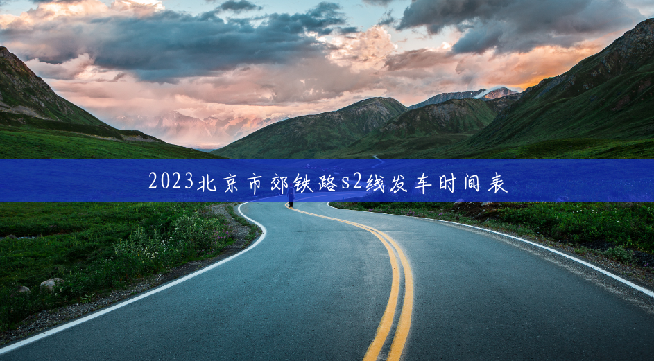 2023北京市郊铁路s2线发车时间表 2023北京市郊铁路s2线发车时间表