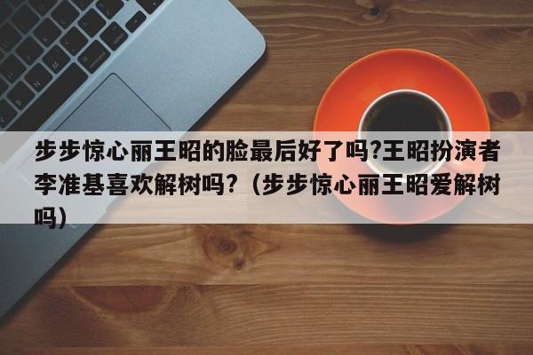步步惊心丽王昭的脸最后好了吗?王昭扮演者李准基喜欢解树吗?(步步惊心丽王昭爱解树吗)