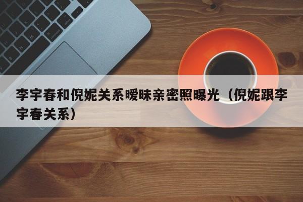 李宇春和倪妮关系暧昧亲密照曝光(倪妮跟李宇春关系)