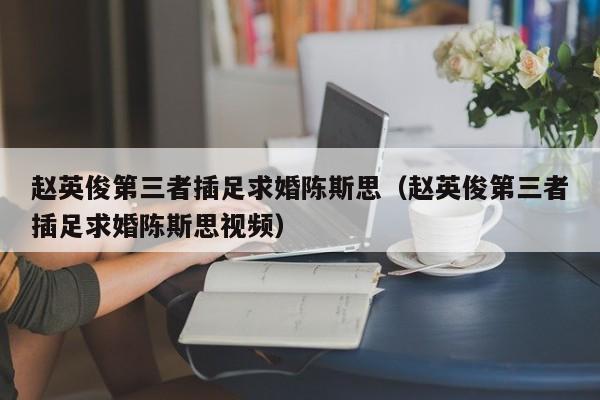 赵英俊第三者插足求婚陈斯思(赵英俊第三者插足求婚陈斯思视频)
