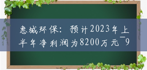 惠城环保:预计2023年上半年净利润为8200万元~9200万元 惠城环保:预计2023年上半年净利润为8200万元~9200万元
