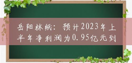 岳阳林纸：预计2023年上半年净利润为0.95亿元到1.15亿元，同比减少61.62%到68.3%