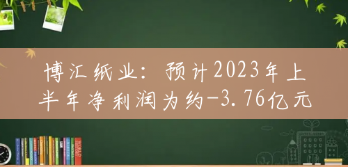 博汇纸业：预计2023年上半年净利润为约-3.76亿元至约-2.74亿元