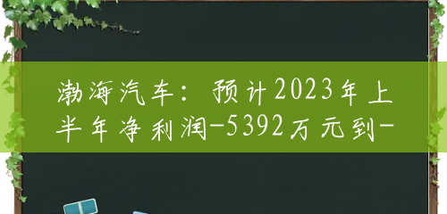 渤海汽车：预计2023年上半年净利润-5392万元到-4412万元