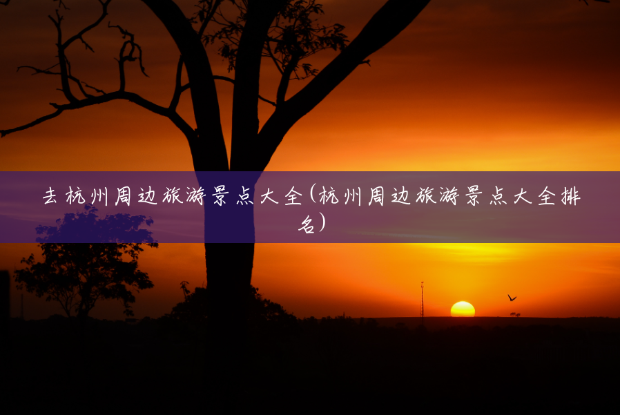 去杭州周边旅游景点大全(杭州周边旅游景点大全排名) 去杭州周边旅游景点大全(杭州周边旅游景点大全排名)