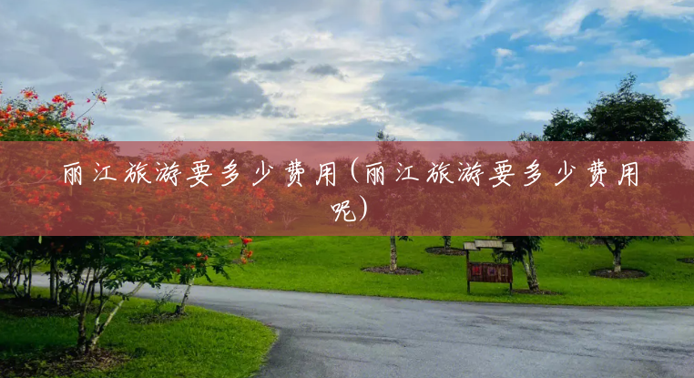 丽江旅游要多少费用(丽江旅游要多少费用呢) 丽江旅游要多少费用(丽江旅游要多少费用呢)