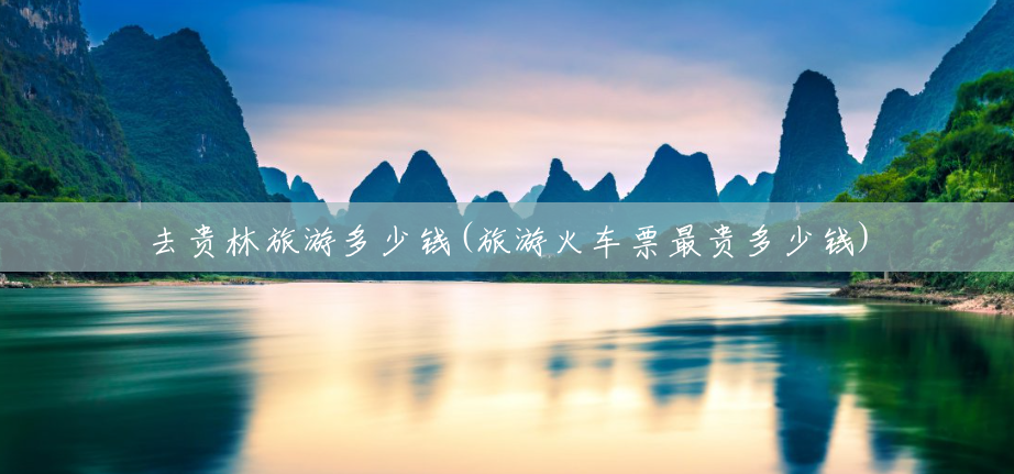 去贵林旅游多少钱(旅游火车票最贵多少钱) 去贵林旅游多少钱(旅游火车票最贵多少钱)
