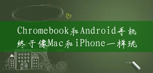 Chromebook和Android手机终于像Mac和iPhone一样玩得很好