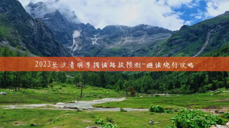 2023长沙清明节拥堵路段预测-避堵绕行攻略 2023长沙清明节拥堵路段预测-避堵绕行攻略