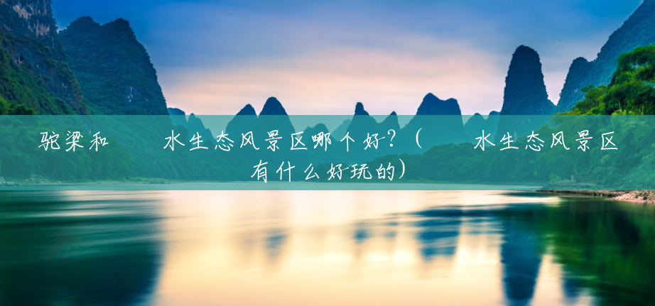 驼梁和沕沕水生态风景区哪个好?(沕沕水生态风景区有什么好玩的) 驼梁和沕沕水生态风景区哪个好?(沕沕水生态风景区有什么好玩的)