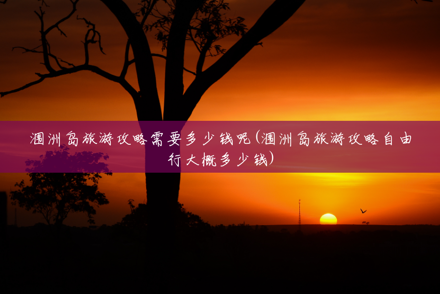 涠洲岛旅游攻略需要多少钱呢(涠洲岛旅游攻略自由行大概多少钱)
