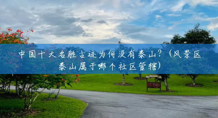 中国十大名胜古迹为何没有泰山?(风景区泰山属于哪个社区管辖) 中国十大名胜古迹为何没有泰山?(风景区泰山属于哪个社区管辖)