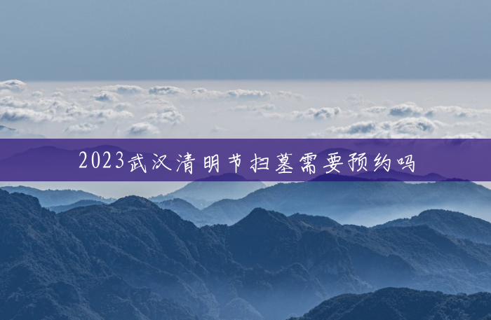 2023武汉清明节扫墓需要预约吗 2023武汉清明节扫墓需要预约吗