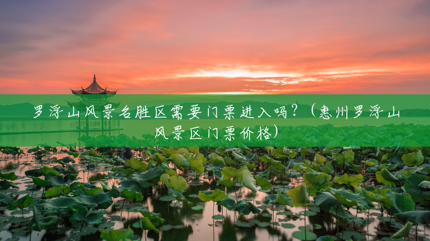 罗浮山风景名胜区需要门票进入吗?(惠州罗浮山风景区门票价格) 罗浮山风景名胜区需要门票进入吗?(惠州罗浮山风景区门票价格)