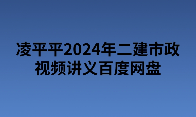 凌平平2024年二建市政视频讲义百度网盘（精讲+习题+冲刺）