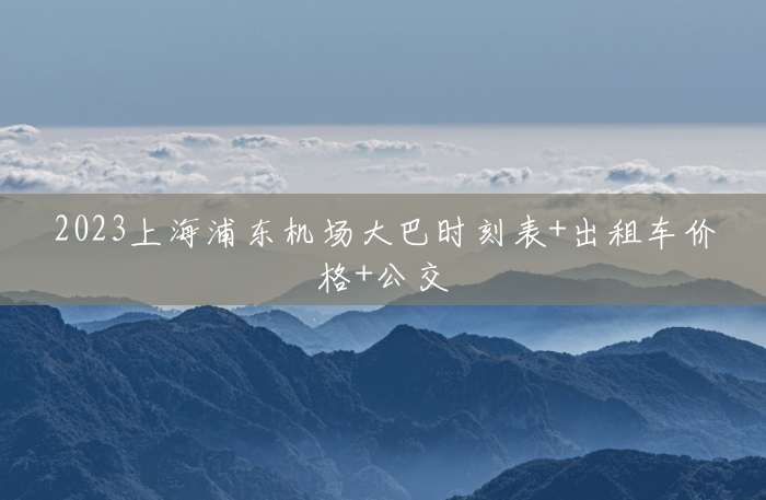 2023上海浦东机场大巴时刻表+出租车价格+公交 2023上海浦东机场大巴时刻表+出租车价格+公交