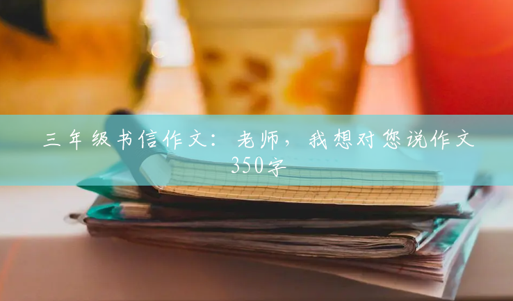 三年级书信作文:老师,我想对您说作文350字 三年级书信作文:老师,我想对您说作文350字