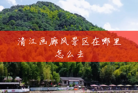 清江画廊风景区在哪里怎么去 清江画廊风景区在哪里怎么去