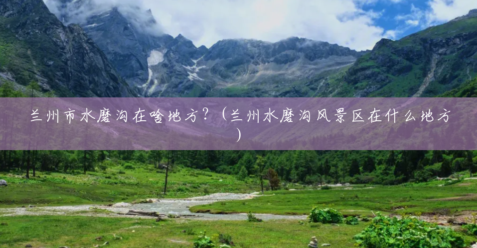 兰州市水磨沟在啥地方？(兰州水磨沟风景区在什么地方)